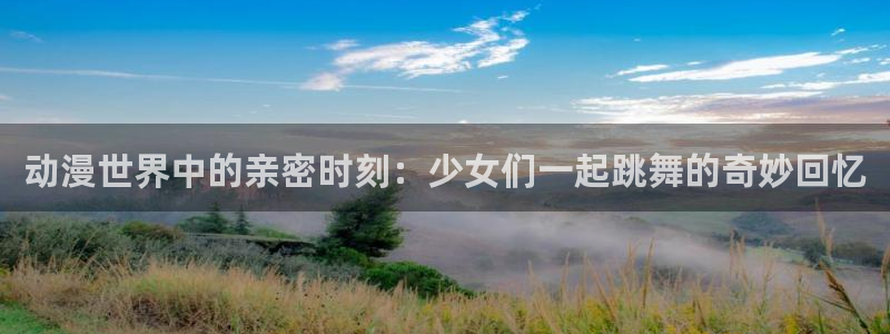 里番动漫在线观看：动漫世界中的亲密时刻：少女们一起跳舞的奇妙回忆
