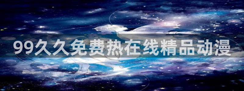 《里番动漫：99久久免费热在线精品动漫