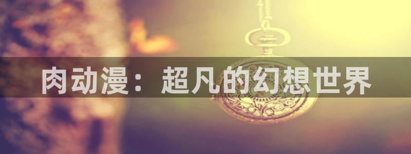 里番在线观看动漫：肉动漫：超凡的幻想世界