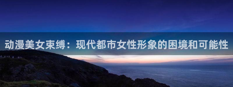 里番动漫高清：动漫美女束缚：现代都市女性形象的困境和可能性