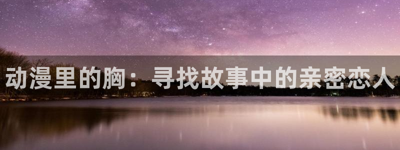 免费里番动漫在线观看：动漫里的胸：寻找故事中的亲密恋人